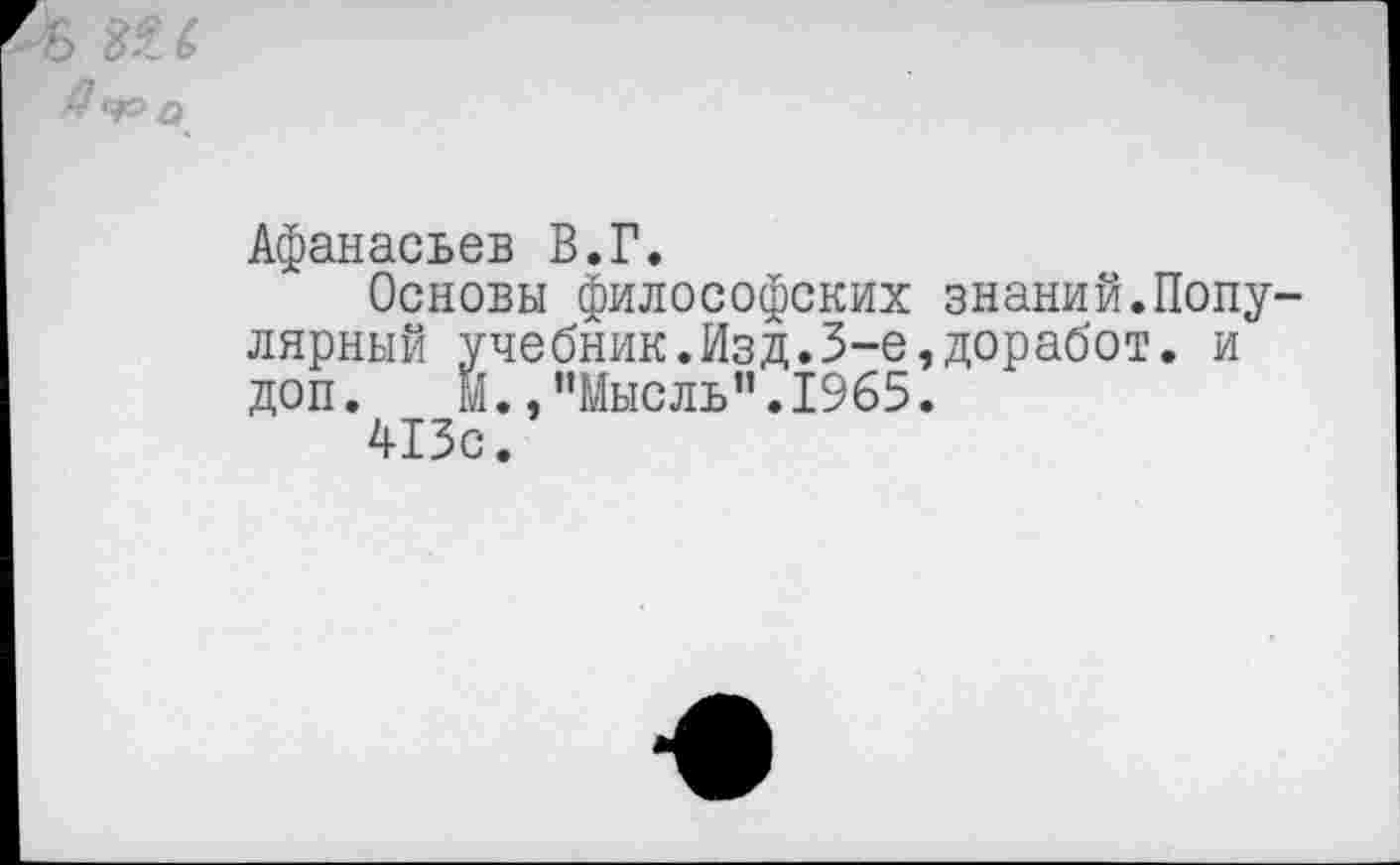 ﻿Афанасьев В.Г.
Основы философских знаний.Попу лярный учебник.Изд.3-е,доработ. и доп. И.,"Мысль".1965.
413с.